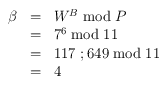 
\begin{array}{rcl}
\beta & = & W^B \bmod P \\
        & = & 7^6 \bmod 11 \\
        & = & 117~;649  \bmod 11 \\
        & = & 4
\end{array}
