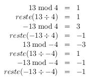 
\begin{array}{rcl}
13 \bmod 4 & = & 1 \\
reste(13 \div 4) & =  &1 \\
-13 \bmod 4 & = & 3 \\
reste(-13 \div 4) & =  & -1 \\
13 \bmod -4 & = & -3 \\
reste(13 \div -4) & = & 1 \\
-13 \bmod -4 & = & -1 \\
reste(-13 \div -4) & = & -1 \\
\end{array}
